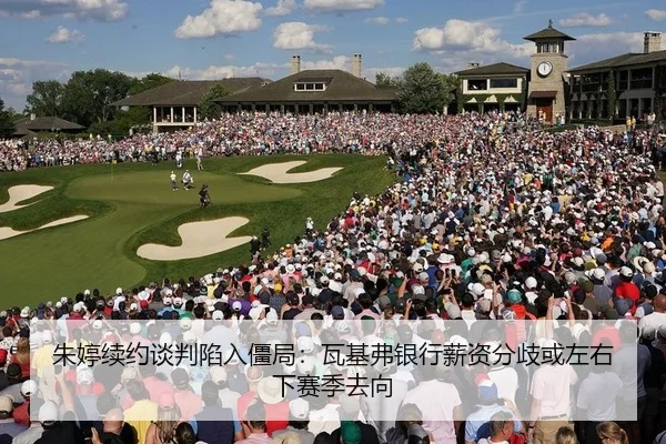 朱婷续约谈判陷入僵局：瓦基弗银行薪资分歧或左右下赛季去向